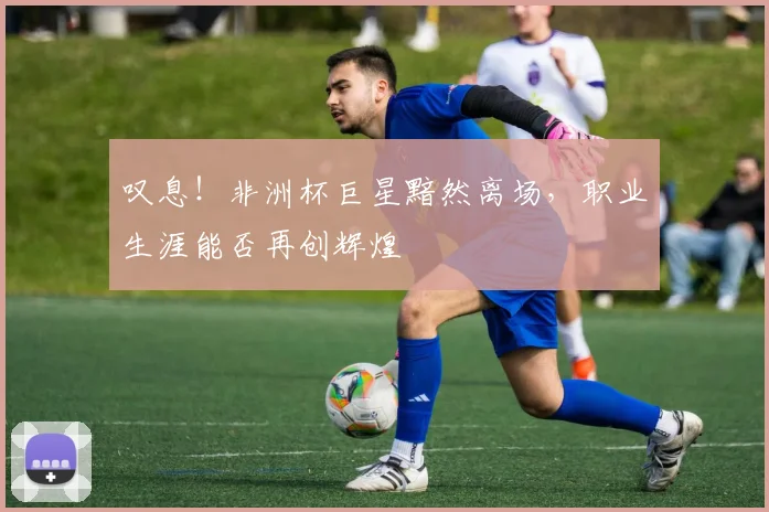 叹息！非洲杯巨星黯然离场，职业生涯能否再创辉煌