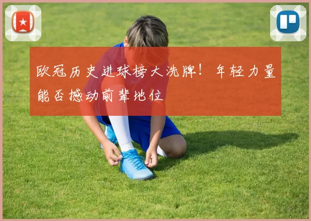 欧冠历史进球榜大洗牌！年轻力量能否撼动前辈地位