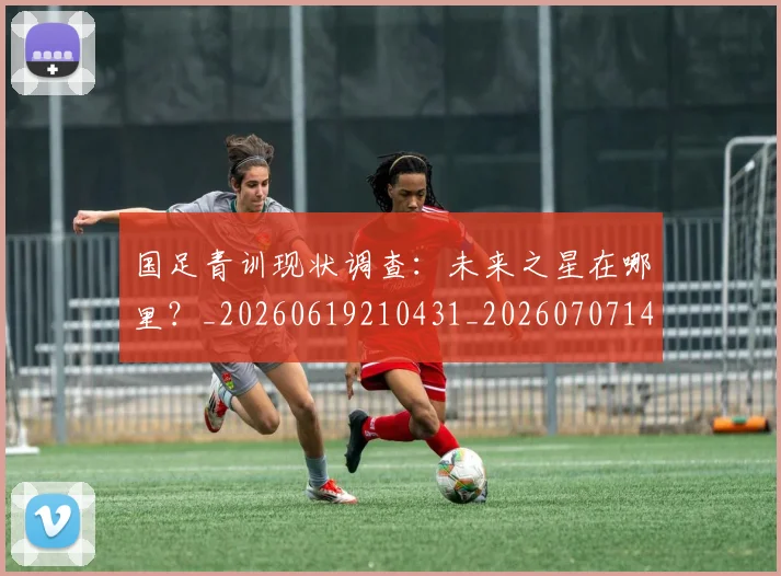 国足青训现状调查:未来之星在哪里?_20260619210431_20260707142402