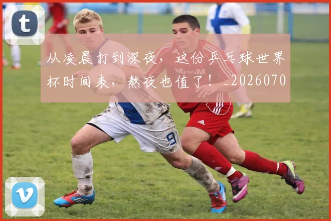 从凌晨打到深夜，这份乒乓球世界杯时间表，熬夜也值了！_20260703214255