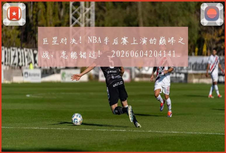 巨星对决!NBA季后赛上演的巅峰之战,怎能错过!_20260604204141_20260707150355