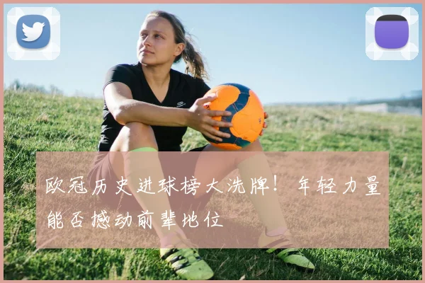 欧冠历史进球榜大洗牌!年轻力量能否撼动前辈地位