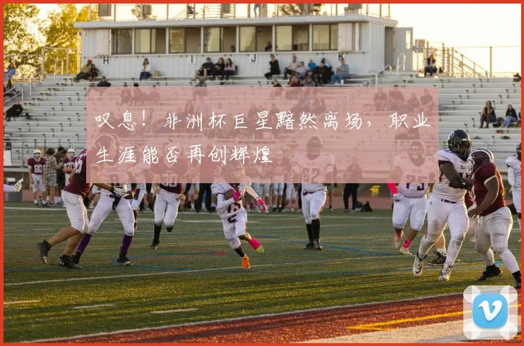 叹息！非洲杯巨星黯然离场，职业生涯能否再创辉煌