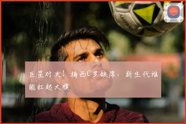 巨星对决!梅西C罗缺席,新生代谁能扛起大旗
