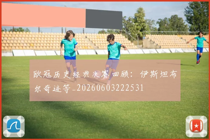 欧冠历史经典决赛回顾:伊斯坦布尔奇迹等_20260603222531