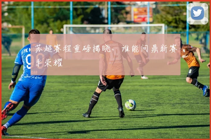 苏超赛程重磅揭晓,谁能问鼎新赛季荣耀