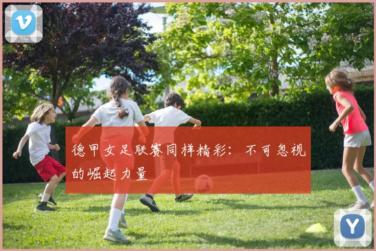 德甲女足联赛同样精彩：不可忽视的崛起力量