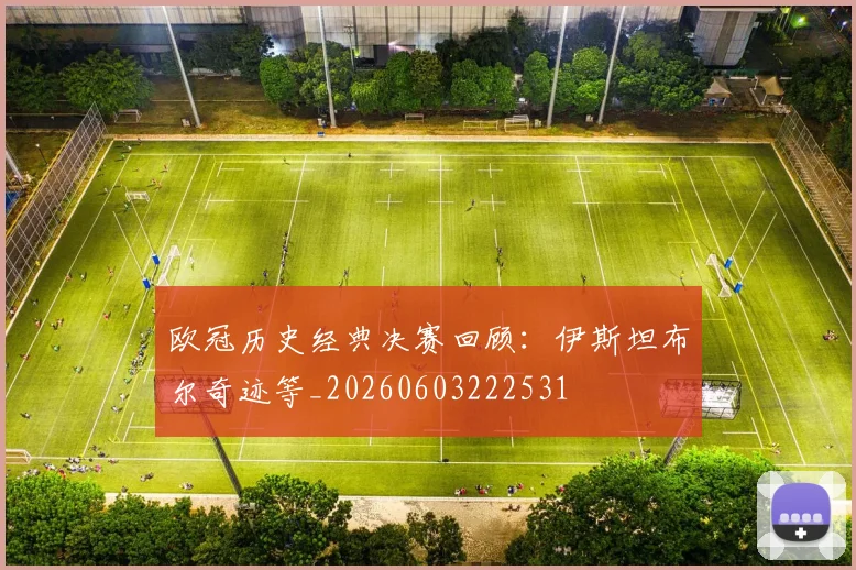 欧冠历史经典决赛回顾：伊斯坦布尔奇迹等_20260603222531