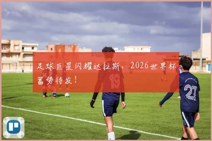 足球巨星闪耀达拉斯,2026世界杯蓄势待发!