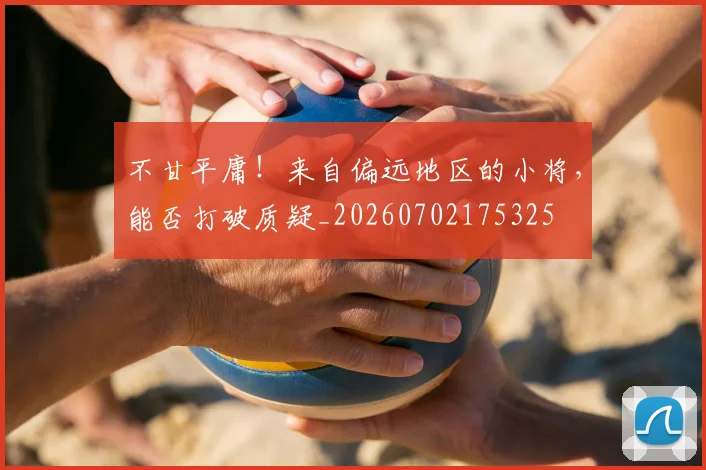 不甘平庸！来自偏远地区的小将，能否打破质疑_20260702175325