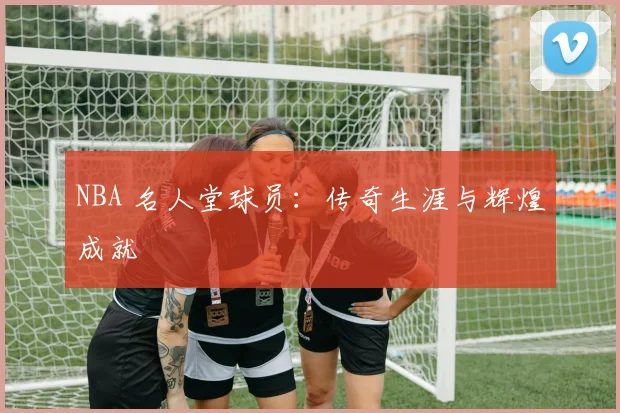 NBA 名人堂球员:传奇生涯与辉煌成就